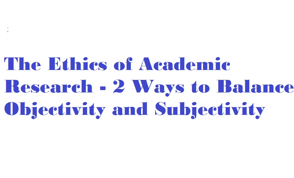 The Ethics of Academic Research - 2 Ways to Balance Objectivity and Subjectivity 1 The Ethics of Academic Research - 2 Ways to Balance Objectivity and Subjectivity
